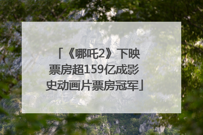 《哪吒2》下映 票房超159亿成影史动画片票房冠军