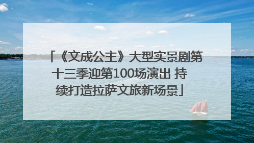 《文成公主》大型实景剧第十三季迎第100场演出 持续打造拉萨文旅新场景