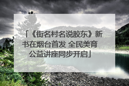 《街名村名说胶东》新书在烟台首发 全民美育公益讲座同步开启