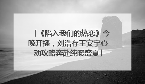《陷入我们的热恋》今晚开播，刘浩存王安宇心动攻略奔赴纯暧盛夏