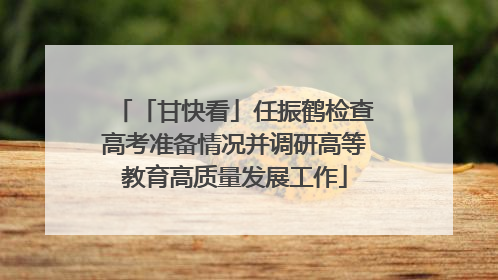 「甘快看」任振鹤检查高考准备情况并调研高等教育高质量发展工作