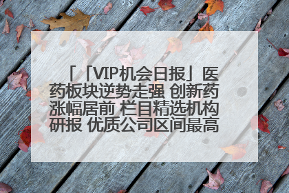 「VIP机会日报」医药板块逆势走强 创新药涨幅居前 栏目精选机构研报 优质公司区间最高涨34.9%