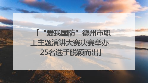 “爱我国防”德州市职工主题演讲大赛决赛举办 25名选手脱颖而出