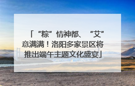 “粽”情神都、“艾”意满满！洛阳多家景区将推出端午主题文化盛宴