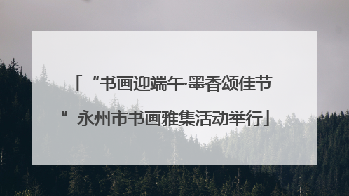 “书画迎端午·墨香颂佳节”永州市书画雅集活动举行