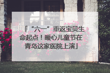 “六一”重返宝贝生命起点！暖心儿童节在青岛这家医院上演