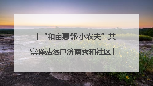 “和亩惠邻·小农夫”共富驿站落户济南秀和社区
