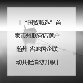 “国贸甄选”首家市州联营店落户随州 省地国企联动共促消费升级