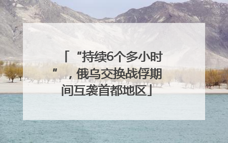 “持续6个多小时”，俄乌交换战俘期间互袭首都地区