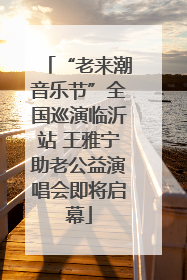 “老来潮音乐节”全国巡演临沂站 王雅宁助老公益演唱会即将启幕