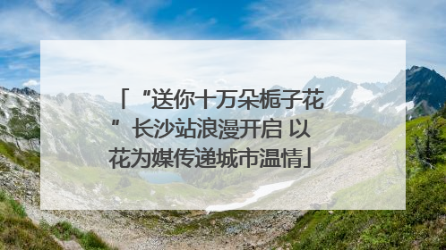 “送你十万朵栀子花”长沙站浪漫开启 以花为媒传递城市温情