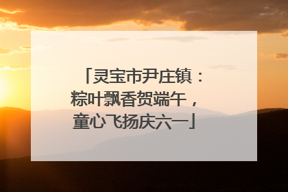 灵宝市尹庄镇：粽叶飘香贺端午，童心飞扬庆六一