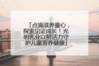 点滴滋养童心，探索见证成长！光明乳业以鲜活力守护儿童营养健康