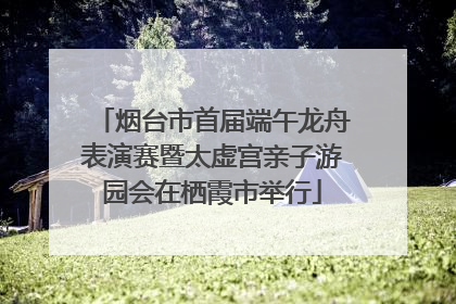 烟台市首届端午龙舟表演赛暨太虚宫亲子游园会在栖霞市举行