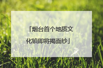 烟台首个地质文化镇即将揭面纱