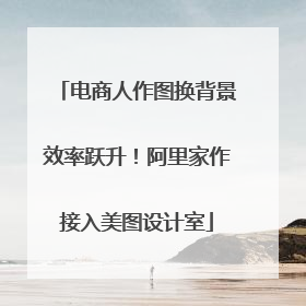 电商人作图换背景效率跃升！阿里家作接入美图设计室