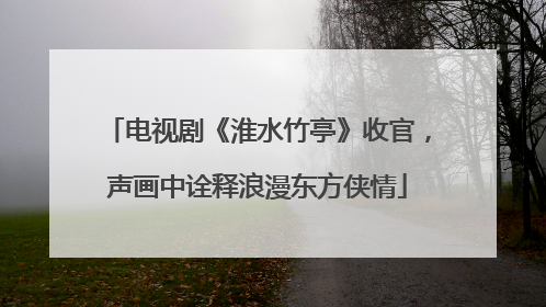 电视剧《淮水竹亭》收官，声画中诠释浪漫东方侠情