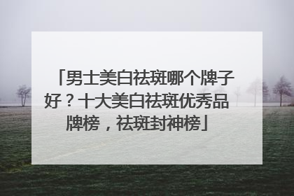 男士美白祛斑哪个牌子好？十大美白祛斑优秀品牌榜，祛斑封神榜
