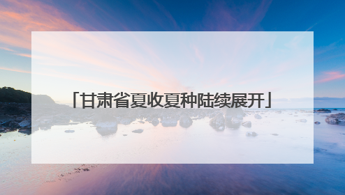 甘肃省夏收夏种陆续展开
