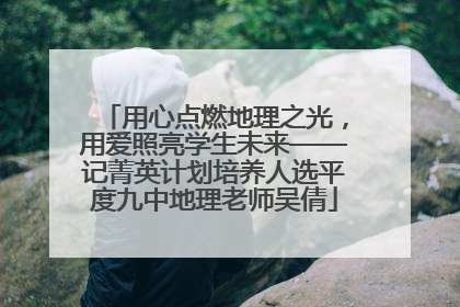 用心点燃地理之光，用爱照亮学生未来——记菁英计划培养人选平度九中地理老师吴倩