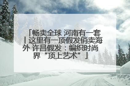 畅卖全球 河南有一套丨这里有一顶假发俏卖海外 许昌假发：编织时尚界“顶上艺术”