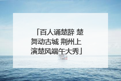 百人诵楚辞 楚舞动古城 荆州上演楚风端午大秀