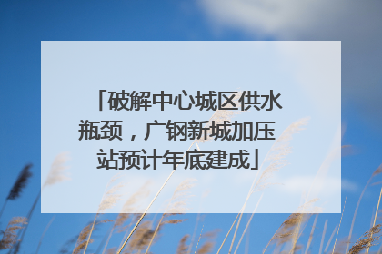 破解中心城区供水瓶颈，广钢新城加压站预计年底建成