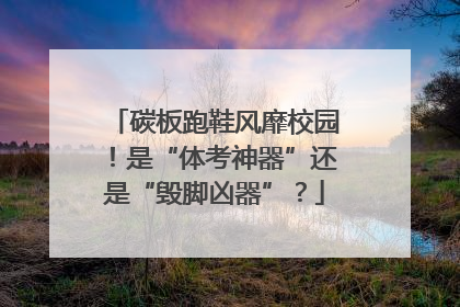碳板跑鞋风靡校园！是“体考神器”还是“毁脚凶器”？