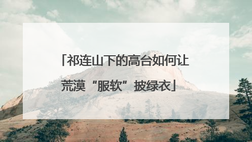 祁连山下的高台如何让荒漠“服软”披绿衣