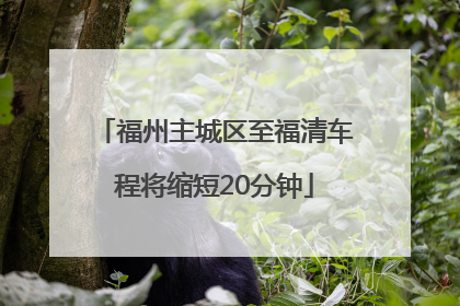 福州主城区至福清车程将缩短20分钟