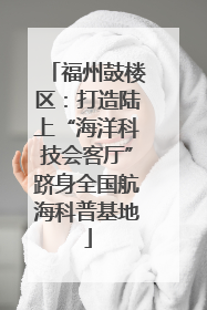 福州鼓楼区：打造陆上“海洋科技会客厅”跻身全国航海科普基地