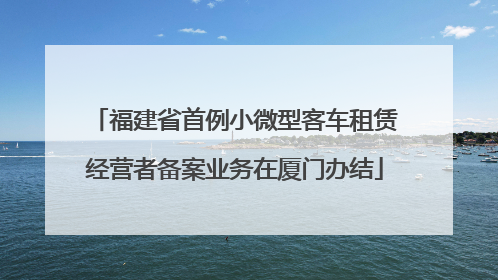福建省首例小微型客车租赁经营者备案业务在厦门办结