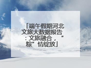 端午假期河北文旅大数据报告：文旅融合，“粽”情绽放