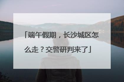 端午假期，长沙城区怎么走？交警研判来了