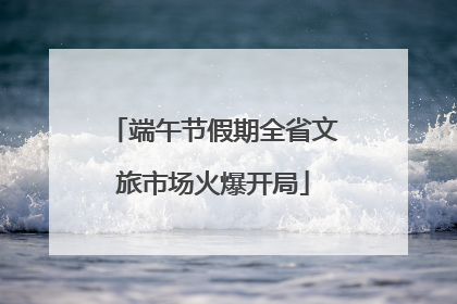 端午节假期全省文旅市场火爆开局