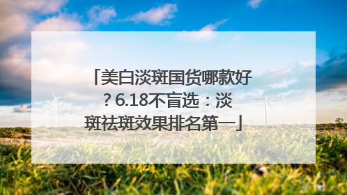 美白淡斑国货哪款好？6.18不盲选：淡斑祛斑效果排名第一
