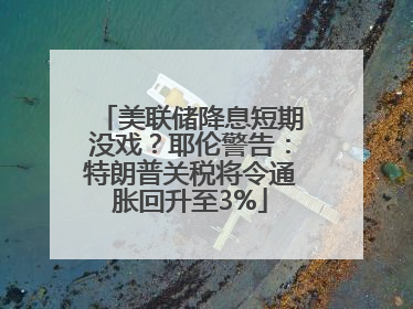 美联储降息短期没戏？耶伦警告：特朗普关税将令通胀回升至3%