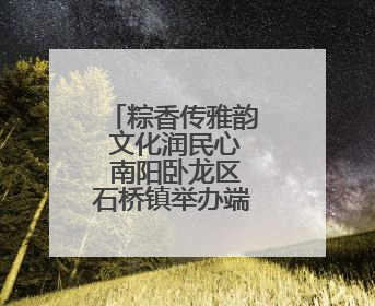 粽香传雅韵 文化润民心 南阳卧龙区石桥镇举办端午主题活动