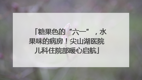 糖果色的“六一”，水果味的病房！尖山湖医院儿科住院部暖心启航