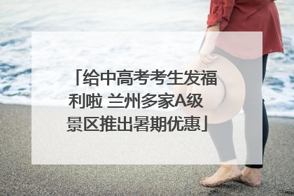 给中高考考生发福利啦 兰州多家A级景区推出暑期优惠