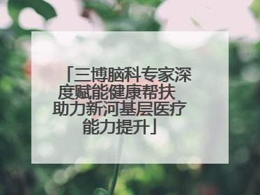 三博脑科专家深度赋能健康帮扶 助力新河基层医疗能力提升