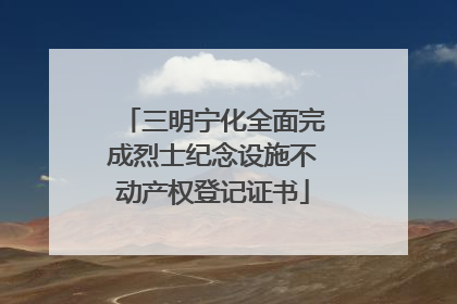 三明宁化全面完成烈士纪念设施不动产权登记证书