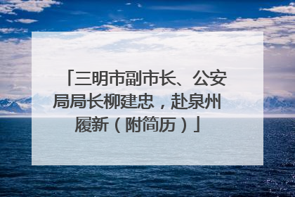 三明市副市长、公安局局长柳建忠，赴泉州履新（附简历）