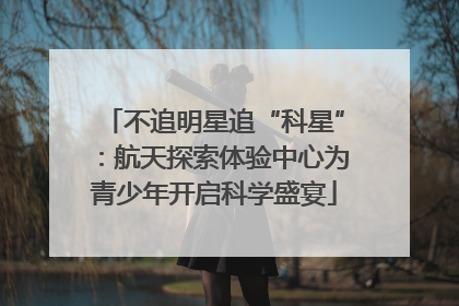 不追明星追“科星”：航天探索体验中心为青少年开启科学盛宴