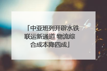 中亚班列开辟水铁联运新通道 物流综合成本降四成