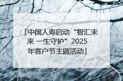 中国人寿启动“智汇未来 一生守护”2025年客户节主题活动