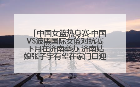 中国女篮热身赛·中国VS波黑国际女篮对抗赛下月在济南举办 济南姑娘张子宇有望在家门口迎来国家队首秀