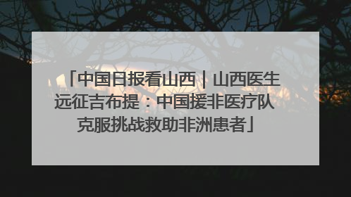 中国日报看山西｜山西医生远征吉布提：中国援非医疗队克服挑战救助非洲患者