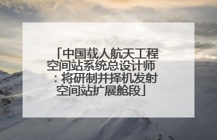 中国载人航天工程空间站系统总设计师：将研制并择机发射空间站扩展舱段