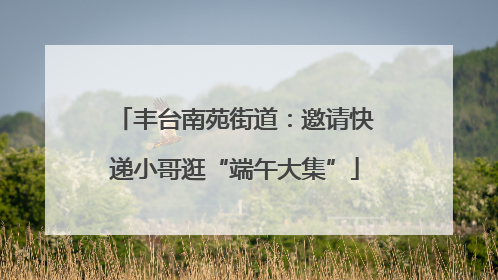丰台南苑街道：邀请快递小哥逛“端午大集”